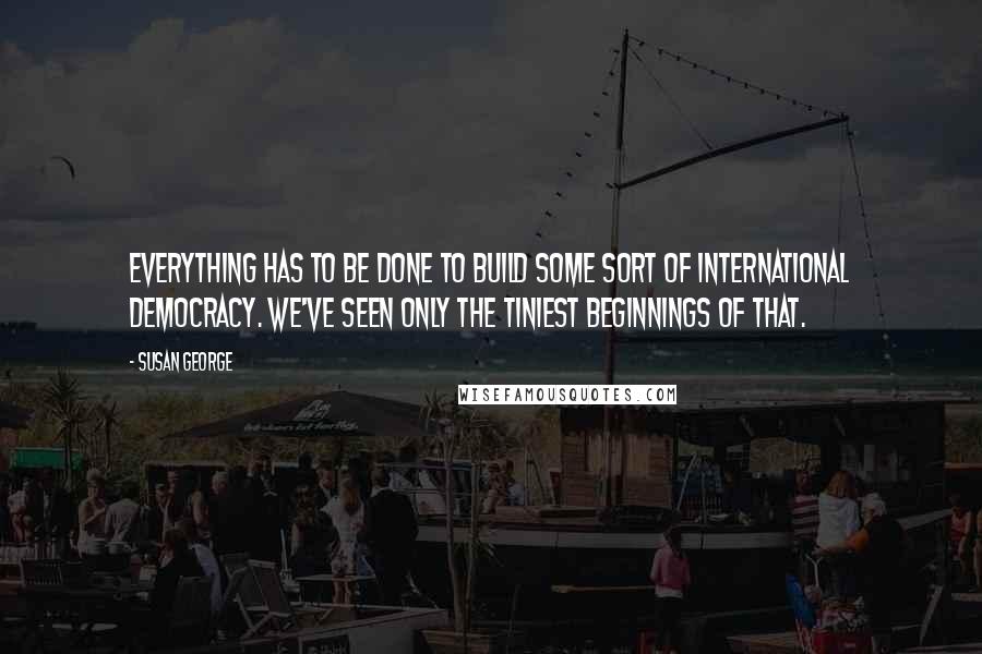 Susan George Quotes: Everything has to be done to build some sort of international democracy. We've seen only the tiniest beginnings of that.