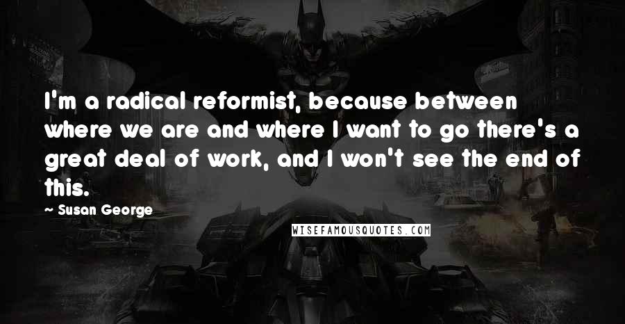 Susan George Quotes: I'm a radical reformist, because between where we are and where I want to go there's a great deal of work, and I won't see the end of this.