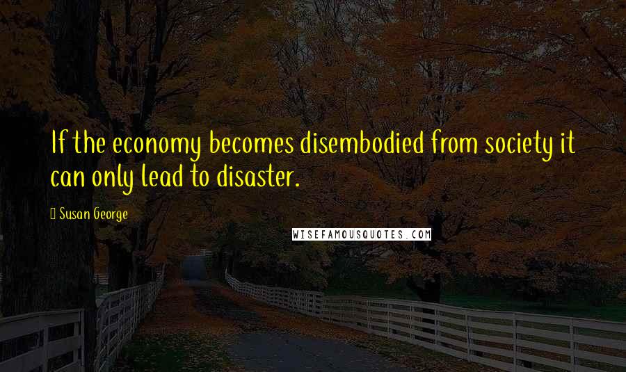 Susan George Quotes: If the economy becomes disembodied from society it can only lead to disaster.