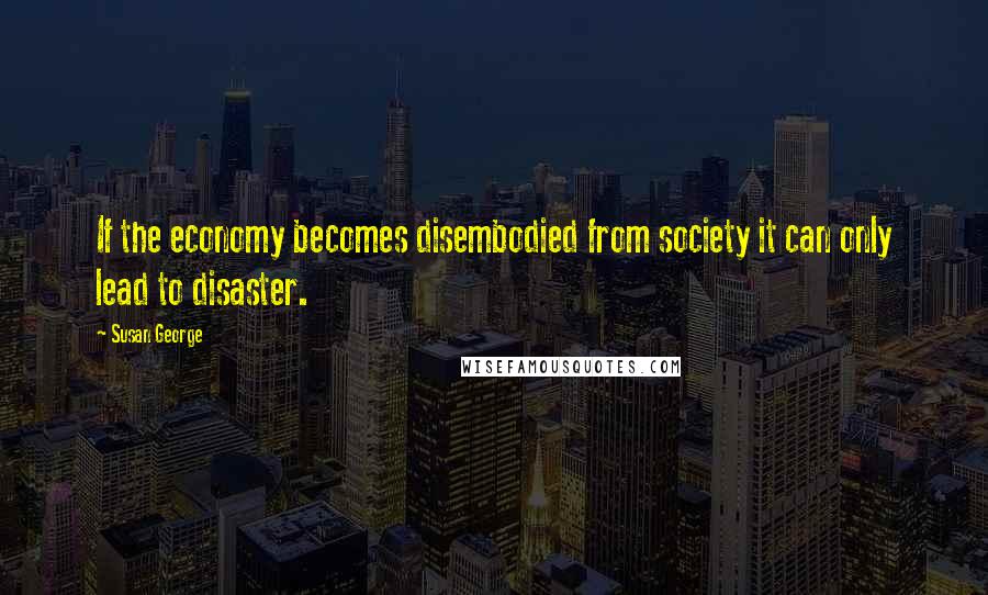 Susan George Quotes: If the economy becomes disembodied from society it can only lead to disaster.