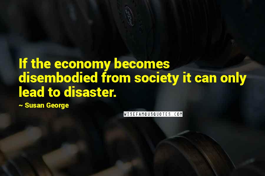 Susan George Quotes: If the economy becomes disembodied from society it can only lead to disaster.