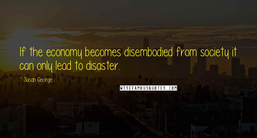 Susan George Quotes: If the economy becomes disembodied from society it can only lead to disaster.