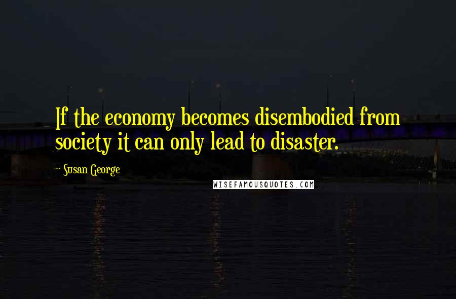 Susan George Quotes: If the economy becomes disembodied from society it can only lead to disaster.