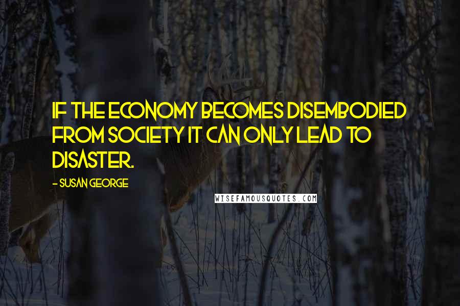 Susan George Quotes: If the economy becomes disembodied from society it can only lead to disaster.