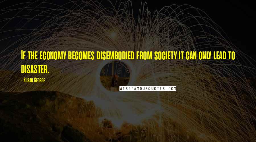 Susan George Quotes: If the economy becomes disembodied from society it can only lead to disaster.