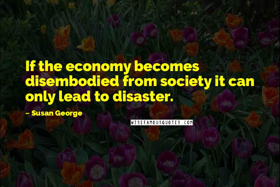 Susan George Quotes: If the economy becomes disembodied from society it can only lead to disaster.