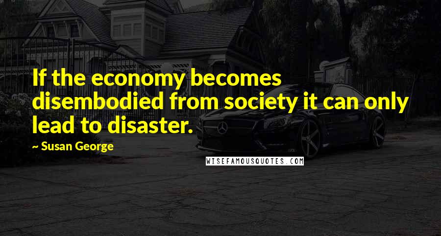 Susan George Quotes: If the economy becomes disembodied from society it can only lead to disaster.