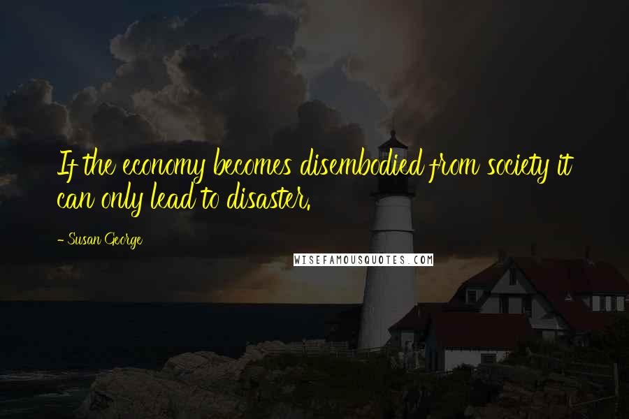 Susan George Quotes: If the economy becomes disembodied from society it can only lead to disaster.