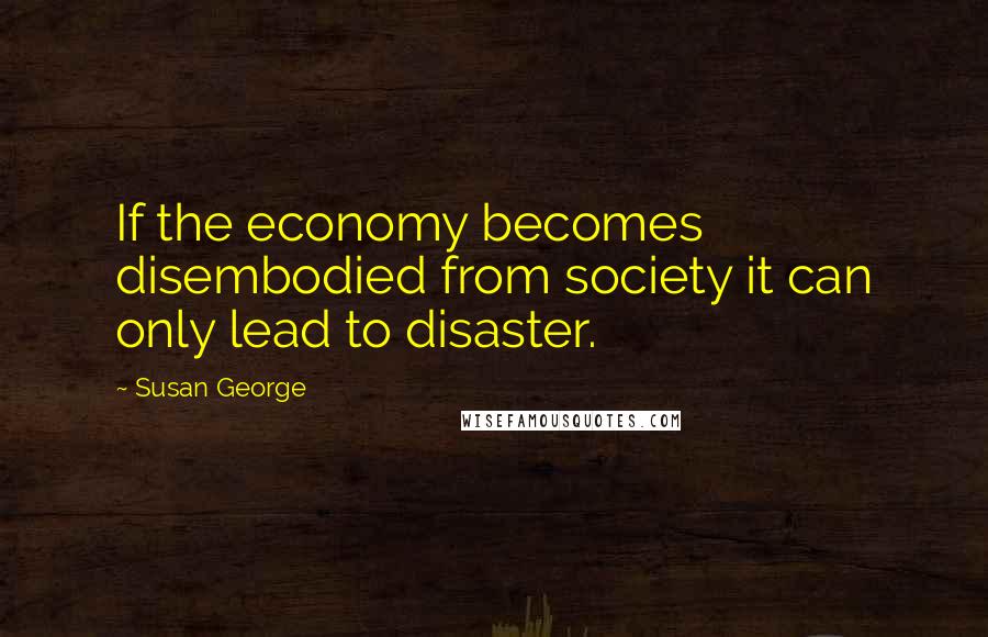 Susan George Quotes: If the economy becomes disembodied from society it can only lead to disaster.