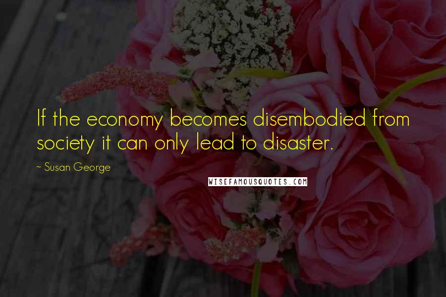 Susan George Quotes: If the economy becomes disembodied from society it can only lead to disaster.