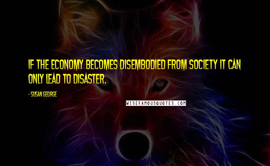 Susan George Quotes: If the economy becomes disembodied from society it can only lead to disaster.