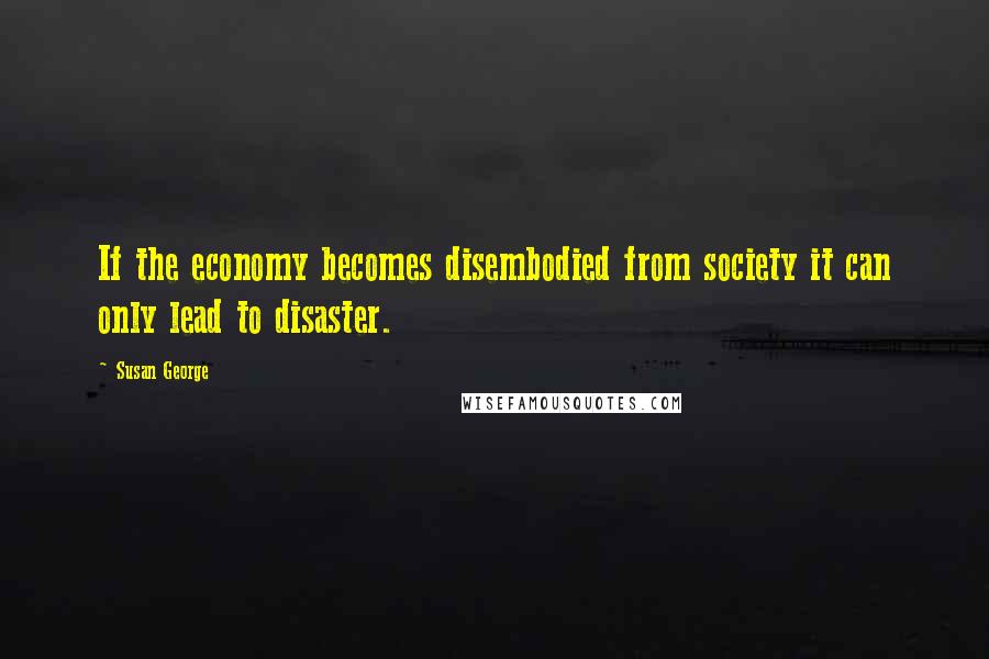 Susan George Quotes: If the economy becomes disembodied from society it can only lead to disaster.