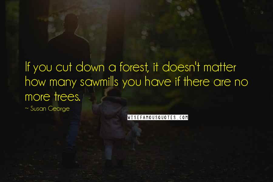 Susan George Quotes: If you cut down a forest, it doesn't matter how many sawmills you have if there are no more trees.
