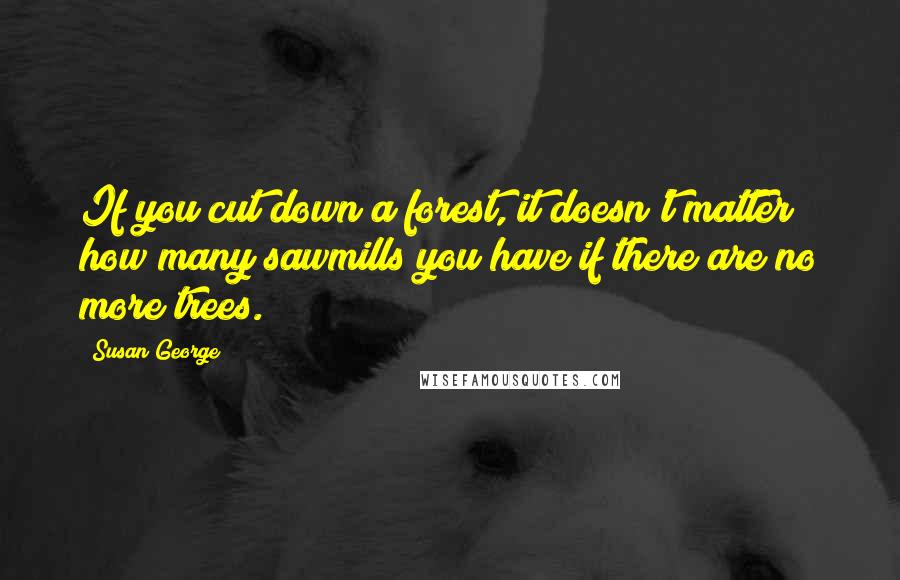 Susan George Quotes: If you cut down a forest, it doesn't matter how many sawmills you have if there are no more trees.