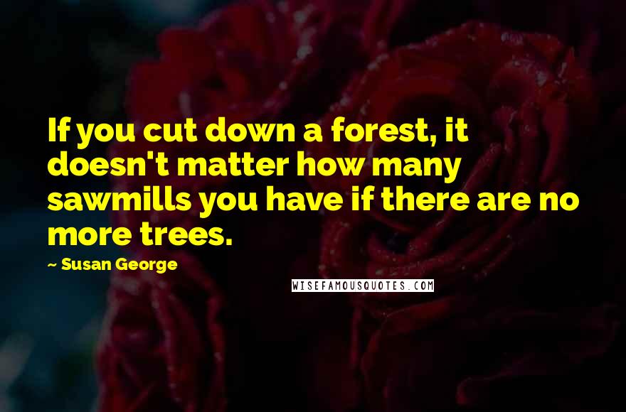 Susan George Quotes: If you cut down a forest, it doesn't matter how many sawmills you have if there are no more trees.
