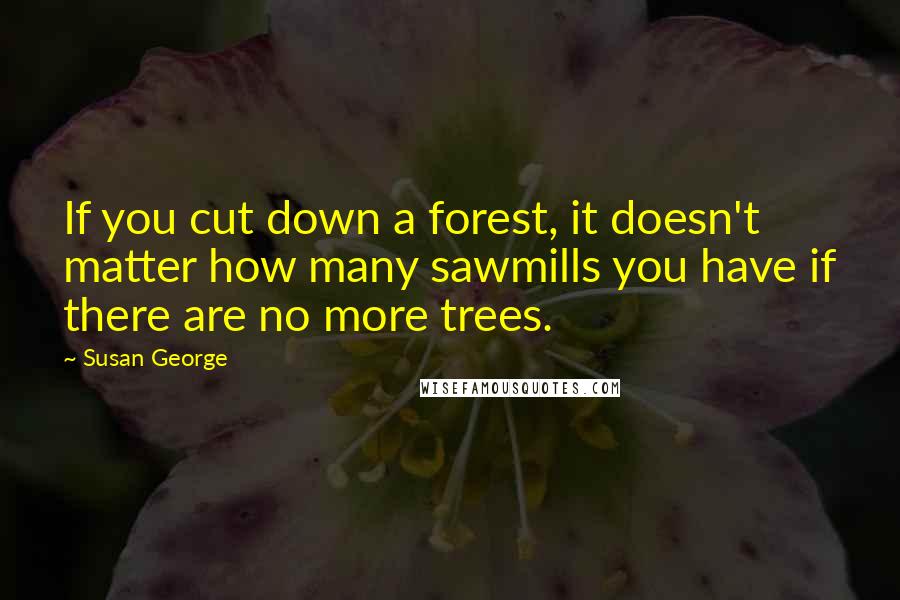 Susan George Quotes: If you cut down a forest, it doesn't matter how many sawmills you have if there are no more trees.