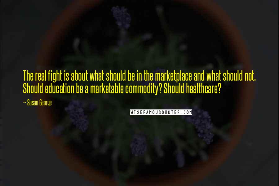 Susan George Quotes: The real fight is about what should be in the marketplace and what should not. Should education be a marketable commodity? Should healthcare?