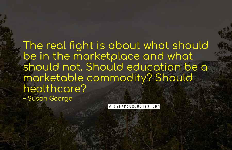 Susan George Quotes: The real fight is about what should be in the marketplace and what should not. Should education be a marketable commodity? Should healthcare?