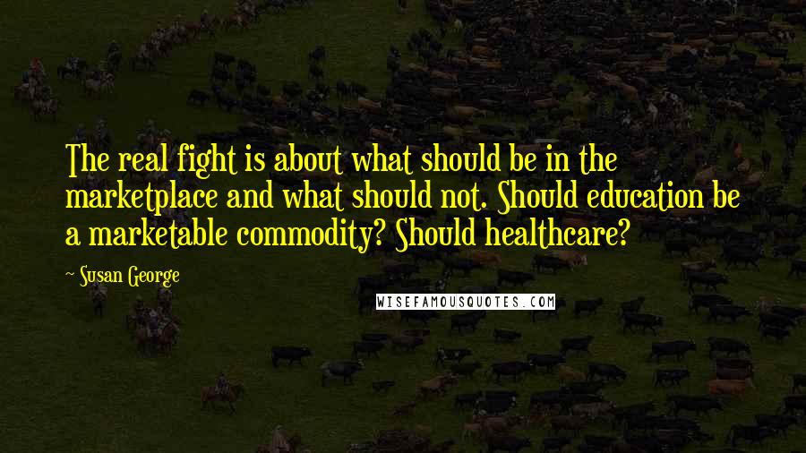 Susan George Quotes: The real fight is about what should be in the marketplace and what should not. Should education be a marketable commodity? Should healthcare?