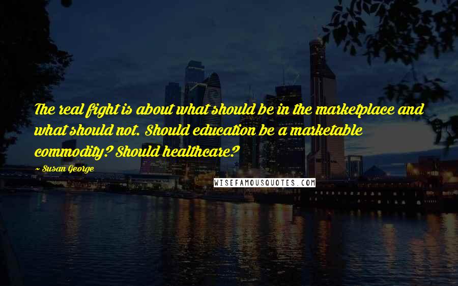 Susan George Quotes: The real fight is about what should be in the marketplace and what should not. Should education be a marketable commodity? Should healthcare?