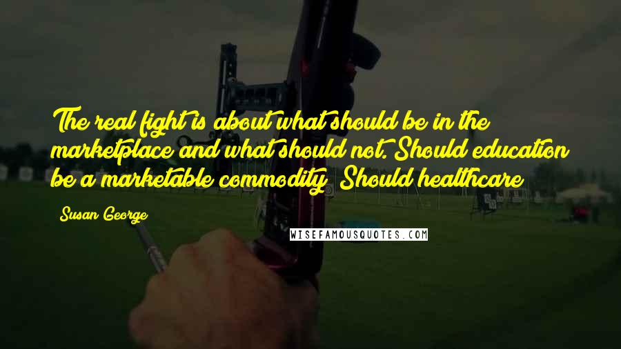 Susan George Quotes: The real fight is about what should be in the marketplace and what should not. Should education be a marketable commodity? Should healthcare?