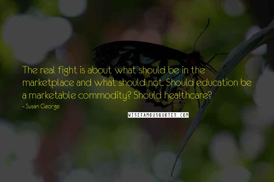 Susan George Quotes: The real fight is about what should be in the marketplace and what should not. Should education be a marketable commodity? Should healthcare?