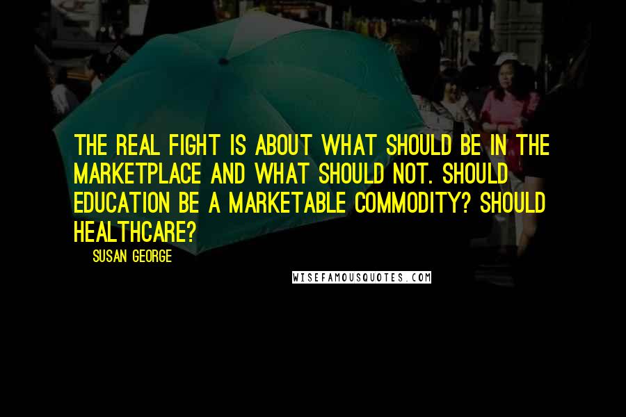 Susan George Quotes: The real fight is about what should be in the marketplace and what should not. Should education be a marketable commodity? Should healthcare?