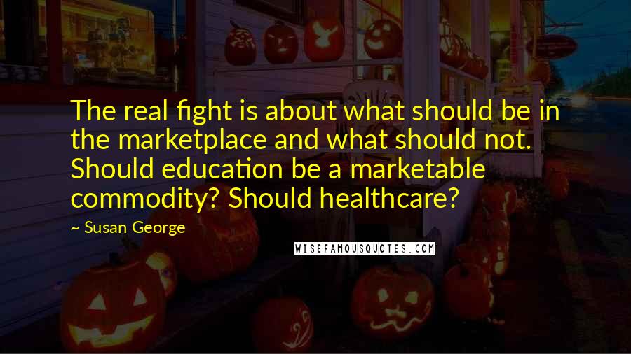 Susan George Quotes: The real fight is about what should be in the marketplace and what should not. Should education be a marketable commodity? Should healthcare?