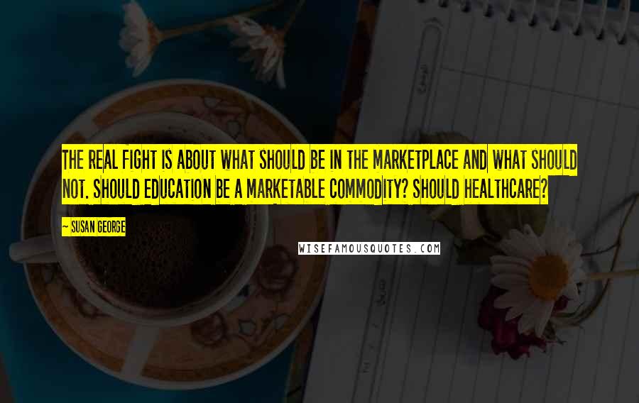 Susan George Quotes: The real fight is about what should be in the marketplace and what should not. Should education be a marketable commodity? Should healthcare?