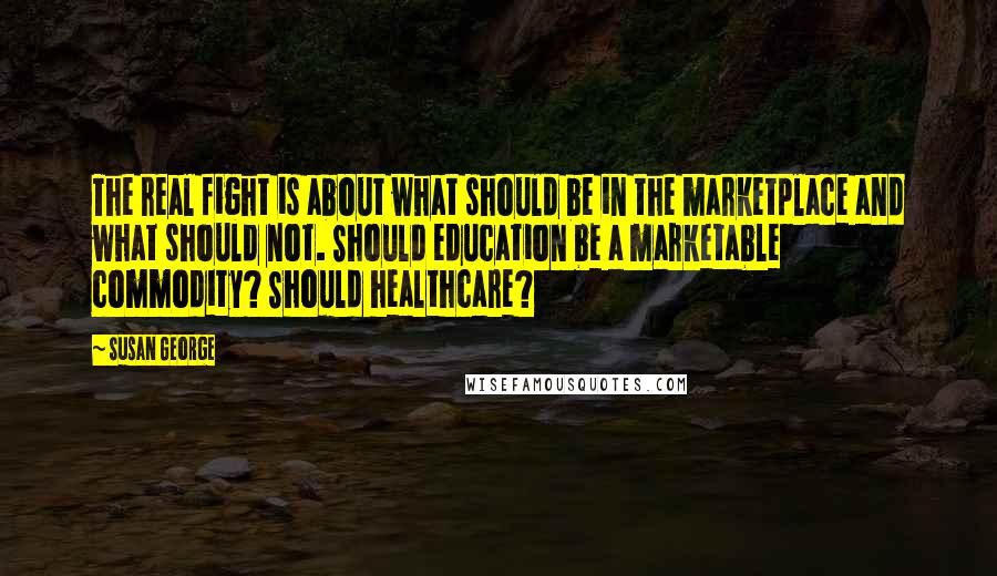 Susan George Quotes: The real fight is about what should be in the marketplace and what should not. Should education be a marketable commodity? Should healthcare?