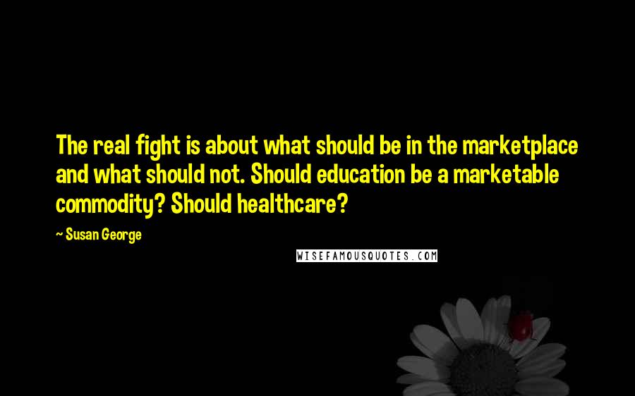 Susan George Quotes: The real fight is about what should be in the marketplace and what should not. Should education be a marketable commodity? Should healthcare?