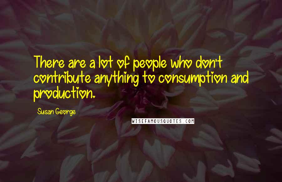 Susan George Quotes: There are a lot of people who don't contribute anything to consumption and production.