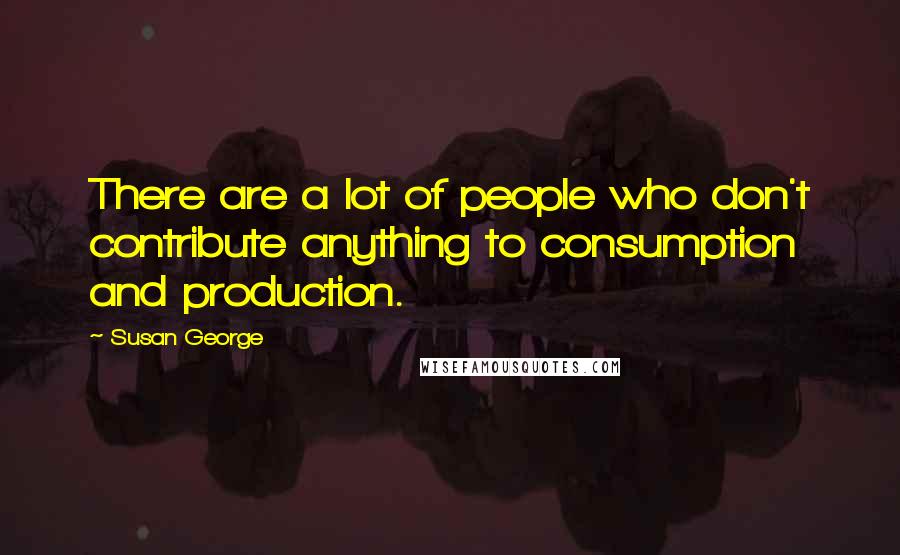 Susan George Quotes: There are a lot of people who don't contribute anything to consumption and production.