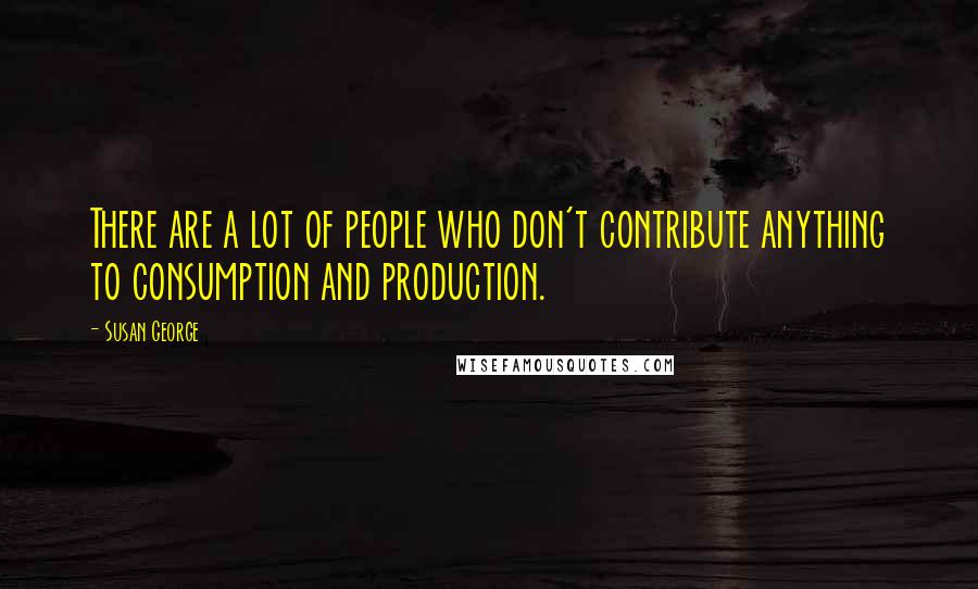 Susan George Quotes: There are a lot of people who don't contribute anything to consumption and production.