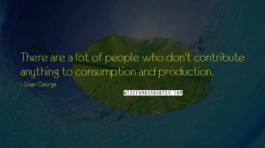 Susan George Quotes: There are a lot of people who don't contribute anything to consumption and production.