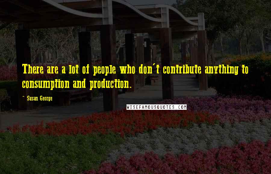 Susan George Quotes: There are a lot of people who don't contribute anything to consumption and production.