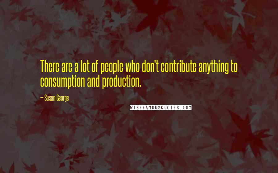 Susan George Quotes: There are a lot of people who don't contribute anything to consumption and production.