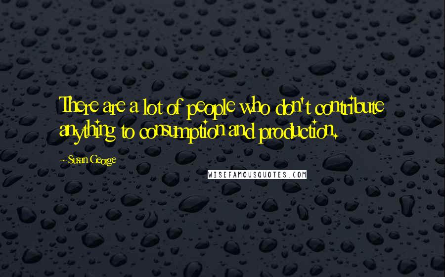 Susan George Quotes: There are a lot of people who don't contribute anything to consumption and production.