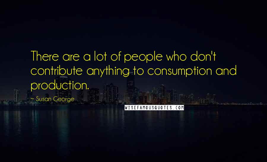 Susan George Quotes: There are a lot of people who don't contribute anything to consumption and production.