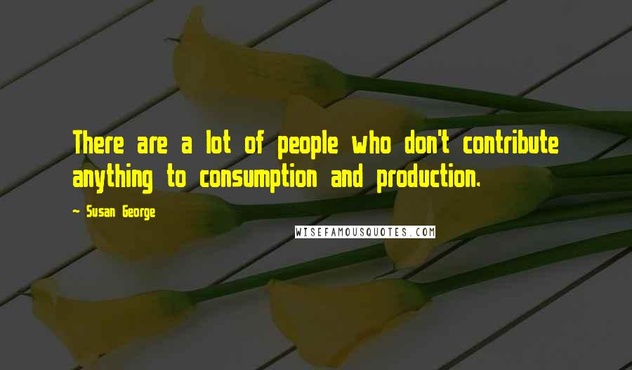 Susan George Quotes: There are a lot of people who don't contribute anything to consumption and production.