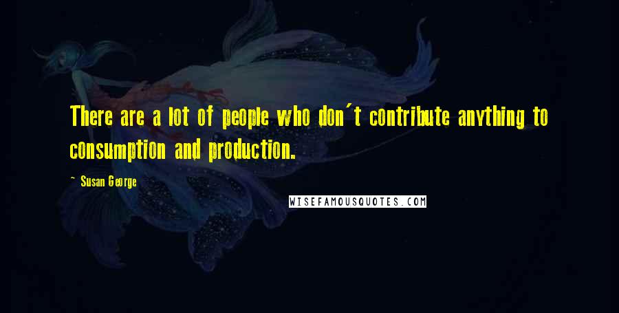 Susan George Quotes: There are a lot of people who don't contribute anything to consumption and production.
