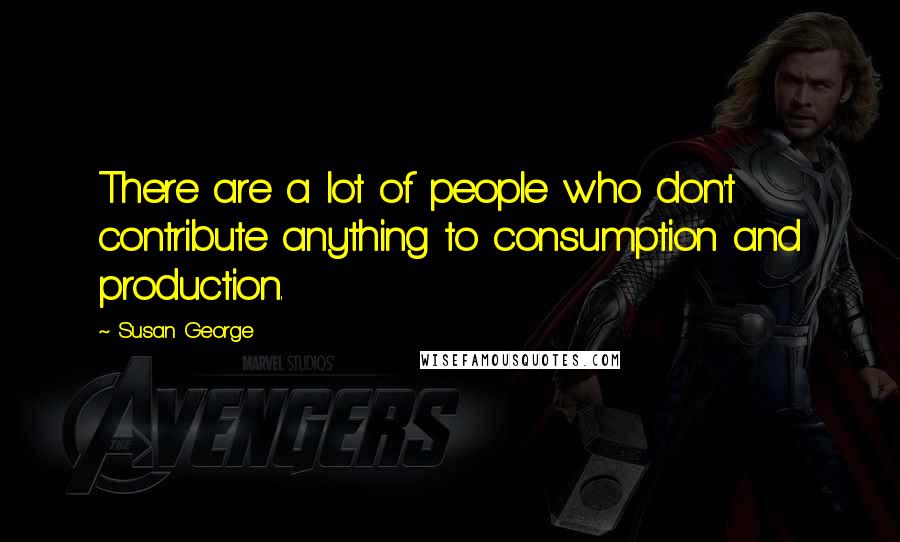 Susan George Quotes: There are a lot of people who don't contribute anything to consumption and production.