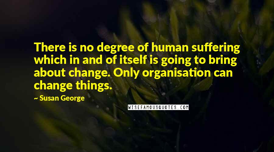 Susan George Quotes: There is no degree of human suffering which in and of itself is going to bring about change. Only organisation can change things.