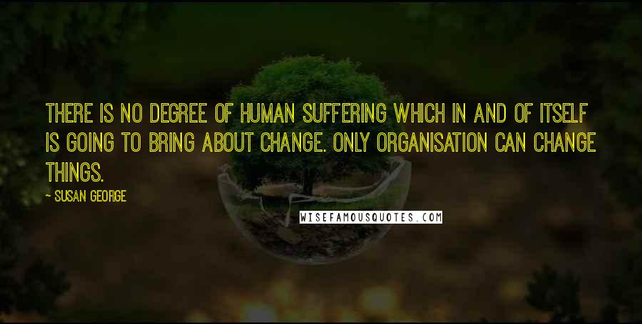 Susan George Quotes: There is no degree of human suffering which in and of itself is going to bring about change. Only organisation can change things.