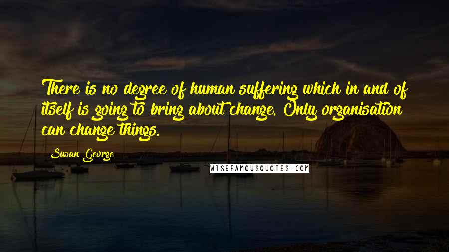 Susan George Quotes: There is no degree of human suffering which in and of itself is going to bring about change. Only organisation can change things.