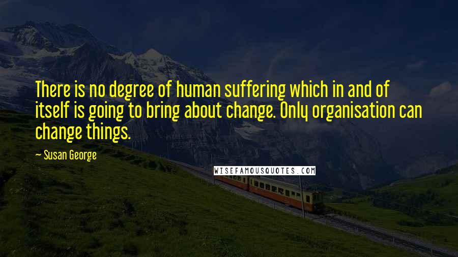 Susan George Quotes: There is no degree of human suffering which in and of itself is going to bring about change. Only organisation can change things.