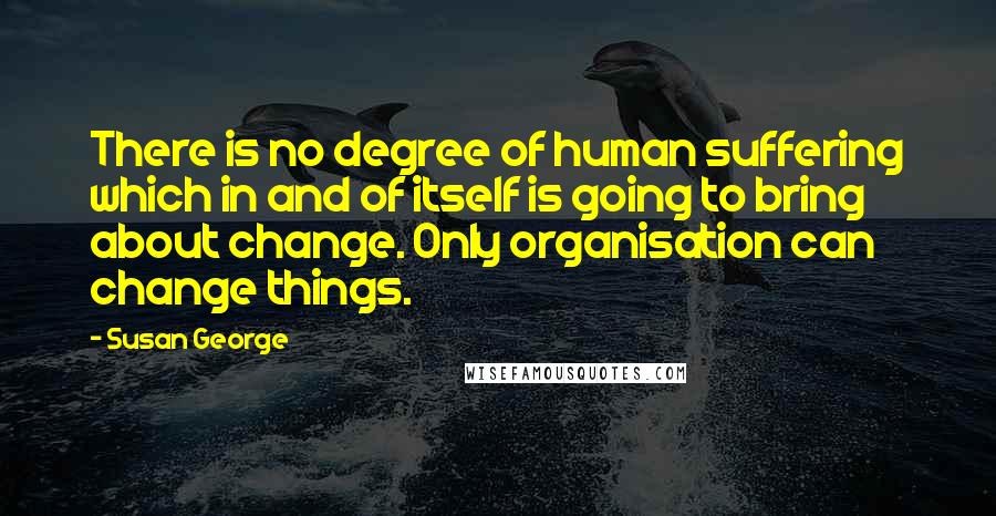 Susan George Quotes: There is no degree of human suffering which in and of itself is going to bring about change. Only organisation can change things.