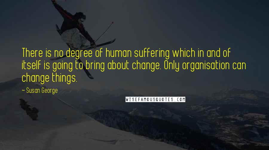 Susan George Quotes: There is no degree of human suffering which in and of itself is going to bring about change. Only organisation can change things.