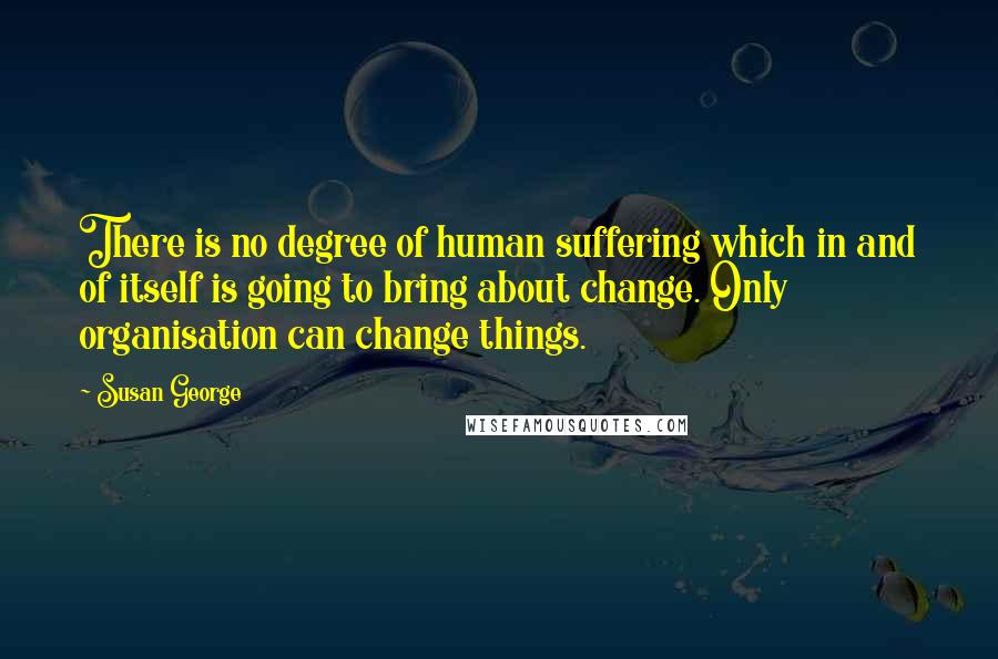 Susan George Quotes: There is no degree of human suffering which in and of itself is going to bring about change. Only organisation can change things.