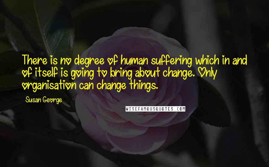 Susan George Quotes: There is no degree of human suffering which in and of itself is going to bring about change. Only organisation can change things.
